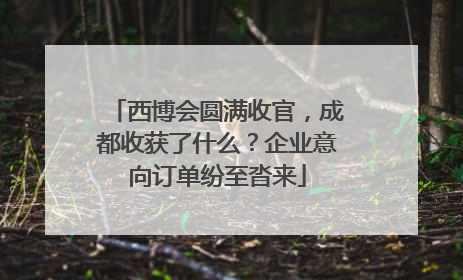 西博会圆满收官，成都收获了什么？企业意向订单纷至沓来