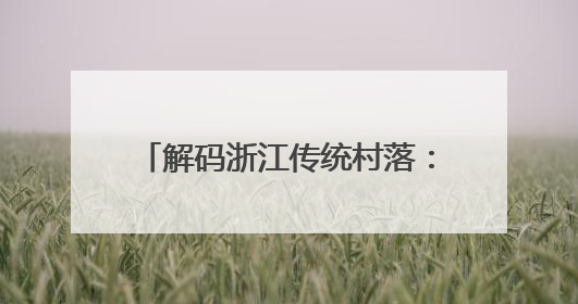解码浙江传统村落：活态传承助力共富、数字赋能唤醒乡愁