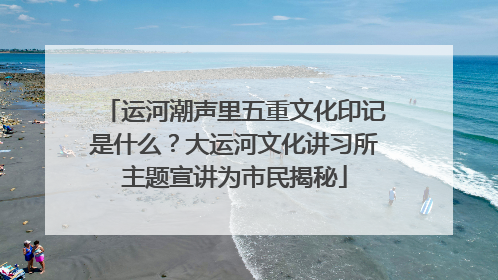 运河潮声里五重文化印记是什么？大运河文化讲习所主题宣讲为市民揭秘