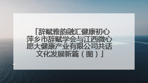 辞赋雅韵融汇健康初心 萍乡市辞赋学会与江西微心愿大健康产业有限公司共话文化发展新篇（图）