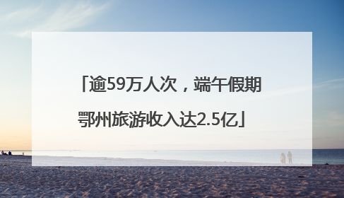 逾59万人次，端午假期鄂州旅游收入达2.5亿