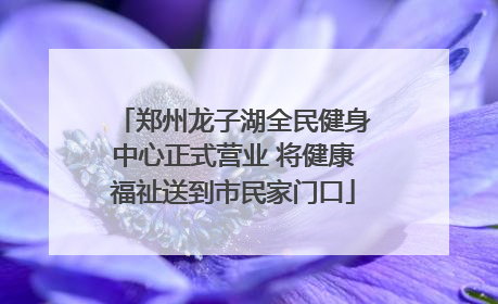 郑州龙子湖全民健身中心正式营业 将健康福祉送到市民家门口