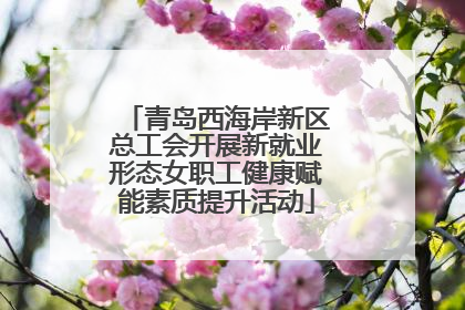 青岛西海岸新区总工会开展新就业形态女职工健康赋能素质提升活动