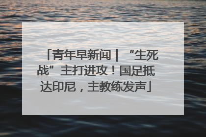 青年早新闻｜“生死战”主打进攻！国足抵达印尼，主教练发声
