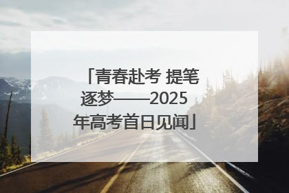 青春赴考 提笔逐梦——2025年高考首日见闻