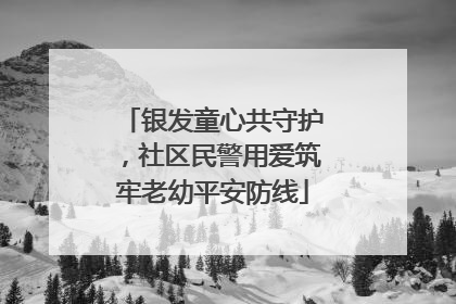 银发童心共守护，社区民警用爱筑牢老幼平安防线