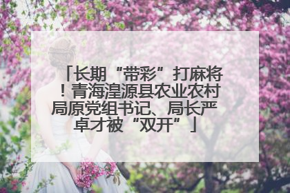 长期“带彩”打麻将！青海湟源县农业农村局原党组书记、局长严卓才被“双开”