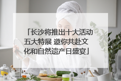 长沙将推出十大活动五大特展 邀你共赴文化和自然遗产日盛宴