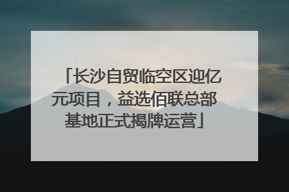 长沙自贸临空区迎亿元项目，益选佰联总部基地正式揭牌运营
