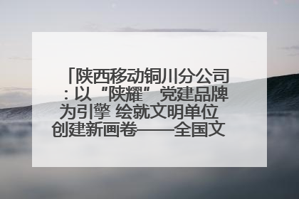 陕西移动铜川分公司：以“陕耀”党建品牌为引擎 绘就文明单位创建新画卷——全国文明单位创建纪实