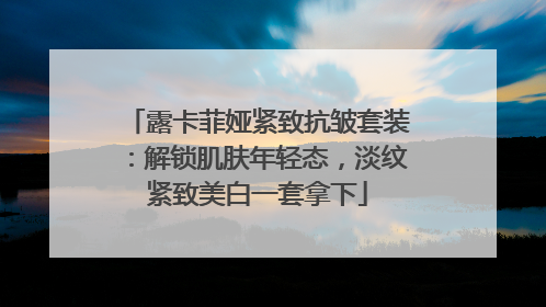 露卡菲娅紧致抗皱套装：解锁肌肤年轻态，淡纹紧致美白一套拿下