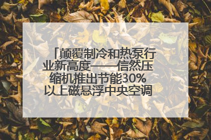 颠覆制冷和热泵行业新高度——信然压缩机推出节能30%以上磁悬浮中央空调和磁悬浮热泵