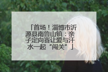 首场！淄博市沂源县南鲁山镇：亲子定向赛让爱与汗水一起“闯关”