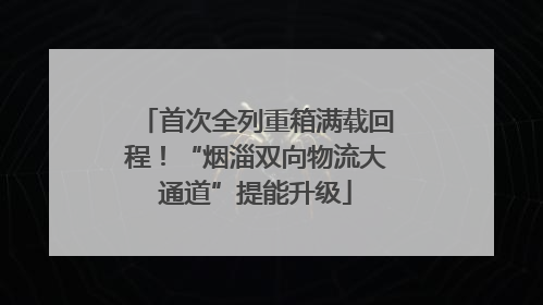 首次全列重箱满载回程！“烟淄双向物流大通道”提能升级