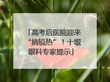 高考后医院迎来“摘镜热”！十堰眼科专家提示