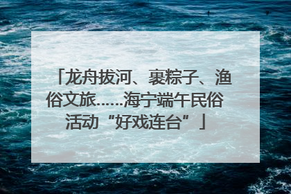 龙舟拔河、裹粽子、渔俗文旅……海宁端午民俗活动“好戏连台”
