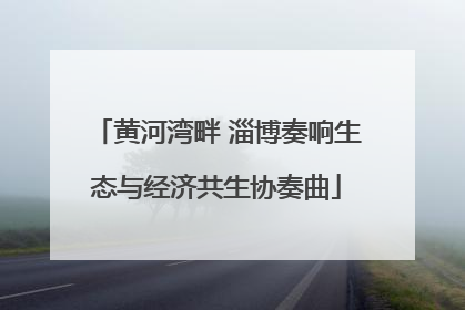 黄河湾畔 淄博奏响生态与经济共生协奏曲
