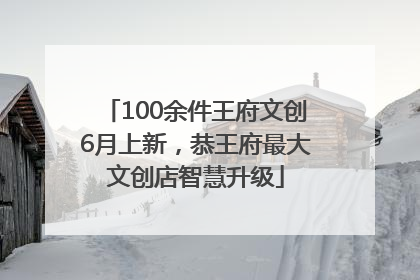 100余件王府文创6月上新，恭王府最大文创店智慧升级