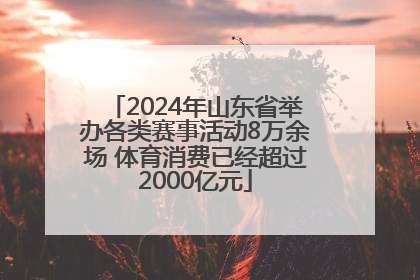 2024年山东省举办各类赛事活动8万余场 体育消费已经超过2000亿元