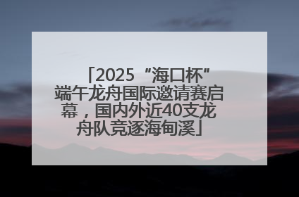 2025“海口杯”端午龙舟国际邀请赛启幕，国内外近40支龙舟队竞逐海甸溪
