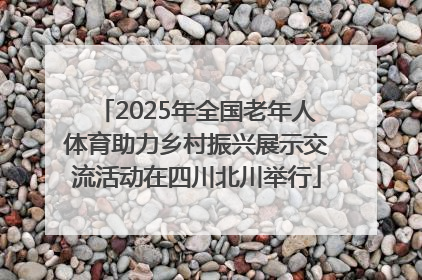2025年全国老年人体育助力乡村振兴展示交流活动在四川北川举行