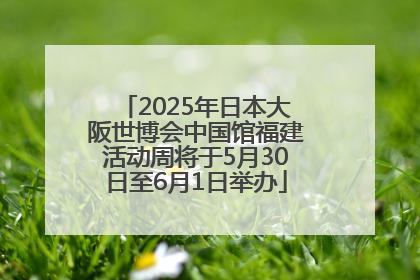 2025年日本大阪世博会中国馆福建活动周将于5月30日至6月1日举办