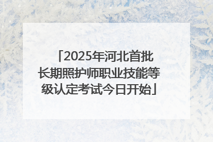 2025年河北首批长期照护师职业技能等级认定考试今日开始
