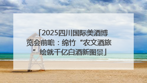 2025四川国际美酒博览会前瞻：绵竹“农文酒旅”绘就千亿白酒新图景