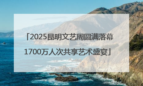 2025昆明文艺周圆满落幕 1700万人次共享艺术盛宴
