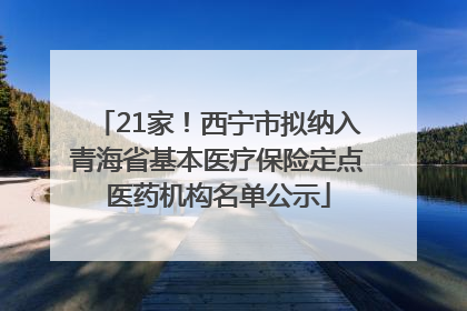 21家！西宁市拟纳入青海省基本医疗保险定点医药机构名单公示