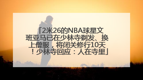 2米26的NBA球星文班亚马已在少林寺剃发、换上僧服，将闭关修行10天！少林寺回应：人在寺里