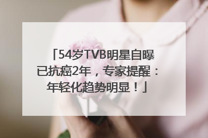 54岁TVB明星自曝已抗癌2年，专家提醒：年轻化趋势明显！