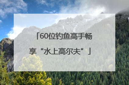 60位钓鱼高手畅享“水上高尔夫”