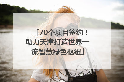 70个项目签约！助力天津打造世界一流智慧绿色枢纽