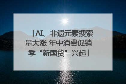 AI、非遗元素搜索量大涨 年中消费促销季“新国货”兴起